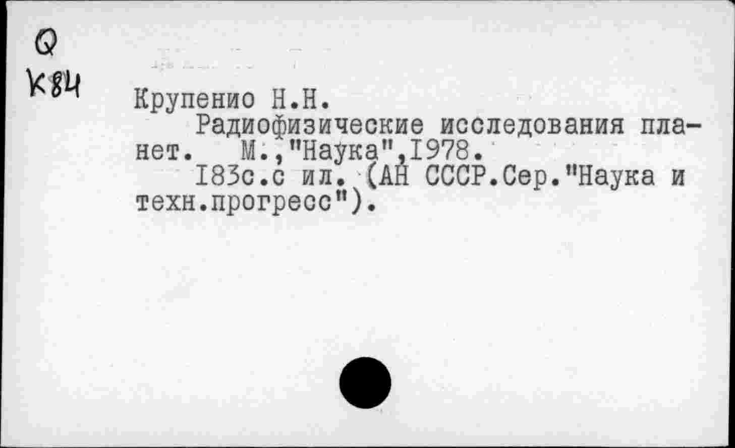 ﻿б?
Крупенио Н.Н.
Радиофизические исследования планет. М., ’’Наука" ,1978.
183с.с ил. (АН СССР.Сер.’’Наука и техн, прогресс’’).